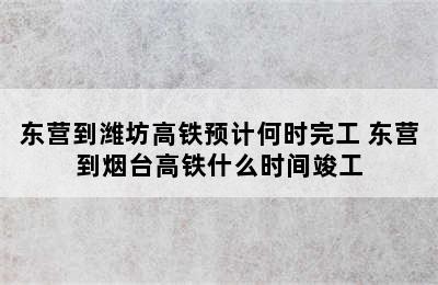 东营到潍坊高铁预计何时完工 东营到烟台高铁什么时间竣工